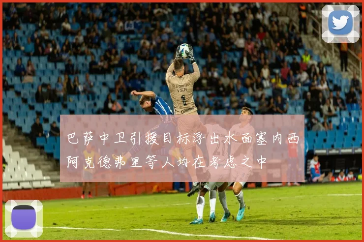 巴萨中卫引援目标浮出水面塞内西阿克德弗里等人均在考虑之中