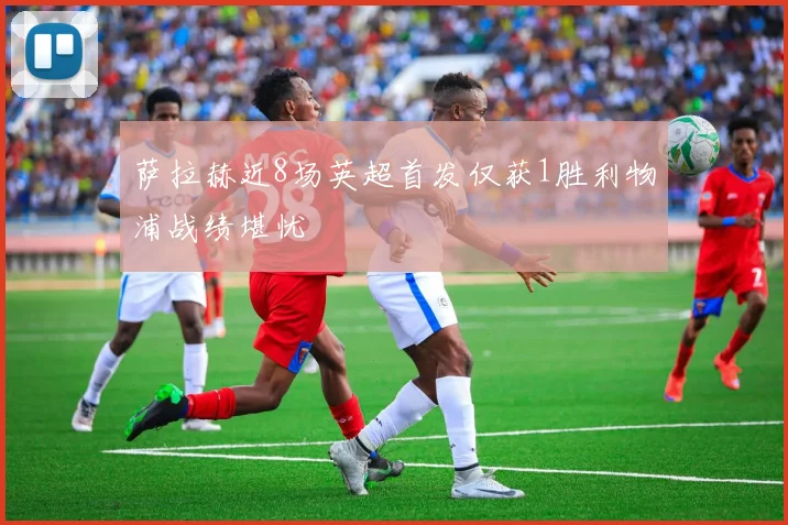 萨拉赫近8场英超首发仅获1胜利物浦战绩堪忧
