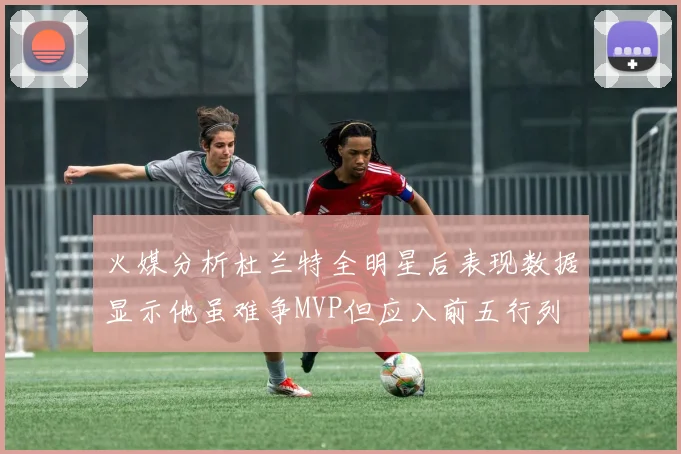 火媒分析杜兰特全明星后表现数据显示他虽难争MVP但应入前五行列