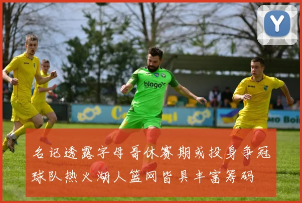 名记透露字母哥休赛期或投身争冠球队热火湖人篮网皆具丰富筹码