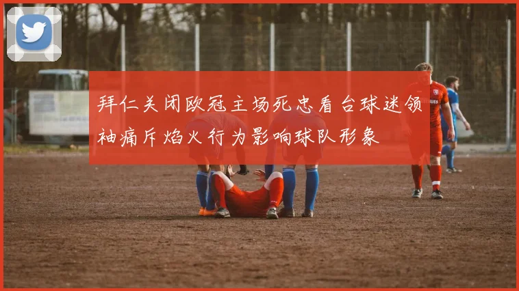 拜仁关闭欧冠主场死忠看台球迷领袖痛斥焰火行为影响球队形象