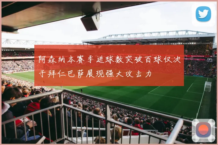 阿森纳本赛季进球数突破百球仅次于拜仁巴萨展现强大攻击力
