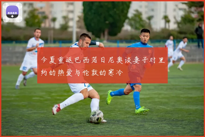 今夏重返巴西若日尼奥谈妻子对里约的热爱与伦敦的寒冷