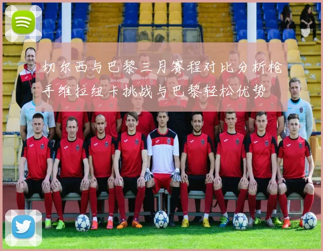 切尔西与巴黎三月赛程对比分析枪手维拉纽卡挑战与巴黎轻松优势