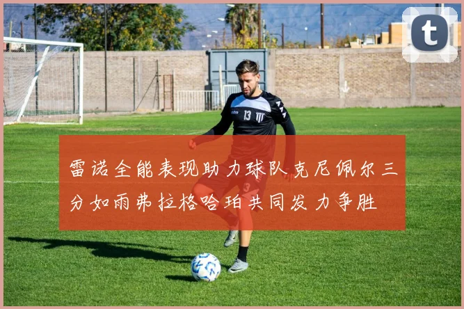 雷诺全能表现助力球队克尼佩尔三分如雨弗拉格哈珀共同发力争胜