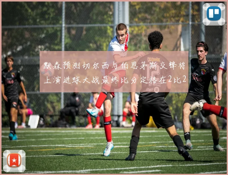 默森预测切尔西与伯恩茅斯交锋将上演进球大战最终比分定格在2比2
